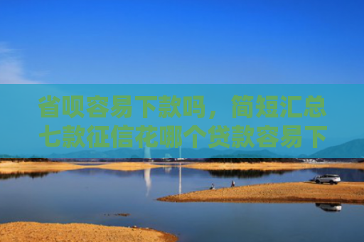 省呗容易下款吗，简短汇总七款征信花哪个贷款容易下款