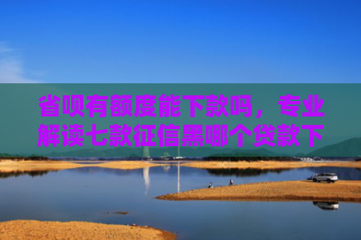 省呗有额度能下款吗，专业解读七款征信黑哪个贷款下款快些