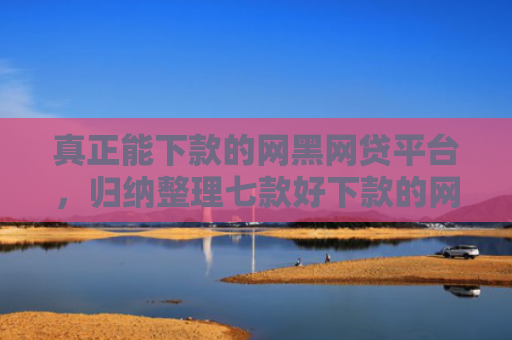 真正能下款的网黑网贷平台，归纳整理七款好下款的网贷口子大全