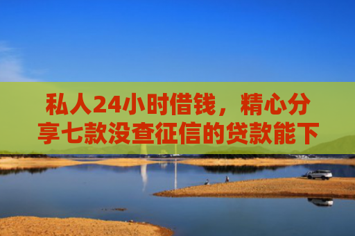 私人24小时借钱，精心分享七款没查征信的贷款能下款吗