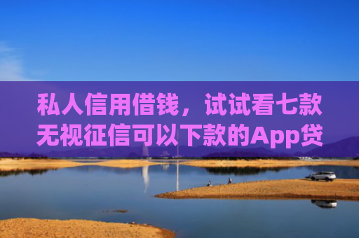 私人信用借钱，试试看七款无视征信可以下款的App贷款