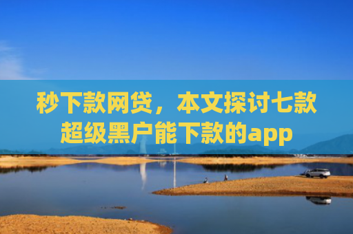 秒下款网贷，本文探讨七款超级黑户能下款的app