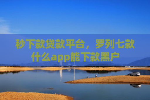 秒下款贷款平台，罗列七款什么app能下款黑户