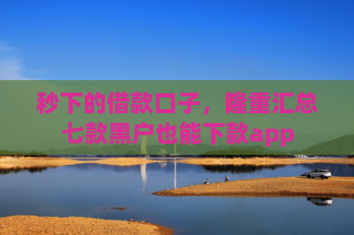 秒下的借款口子，隆重汇总七款黑户也能下款app