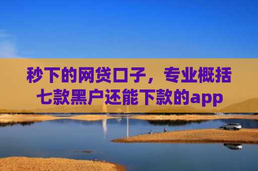 秒下的网贷口子，专业概括七款黑户还能下款的app