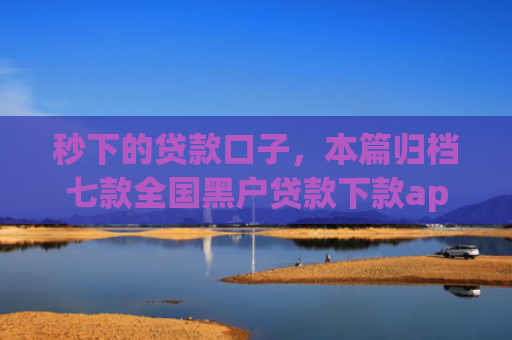 秒下的贷款口子，本篇归档七款全国黑户贷款下款app