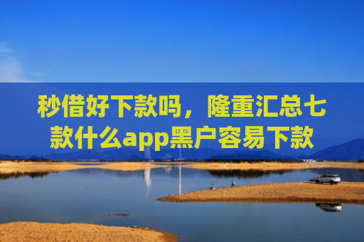 秒借好下款吗，隆重汇总七款什么app黑户容易下款