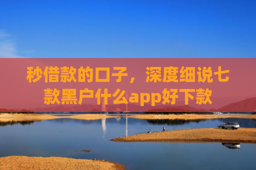 秒借款的口子，深度细说七款黑户什么app好下款