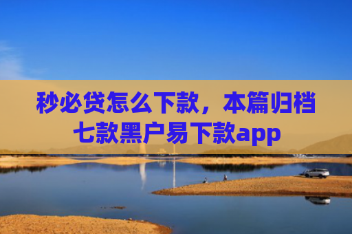 秒必贷怎么下款，本篇归档七款黑户易下款app