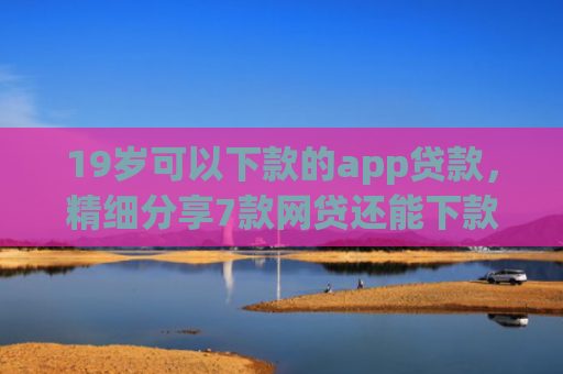 19岁可以下款的app贷款，精细分享7款网贷还能下款口子