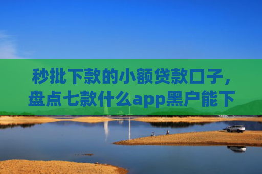 秒批下款的小额贷款口子，盘点七款什么app黑户能下款
