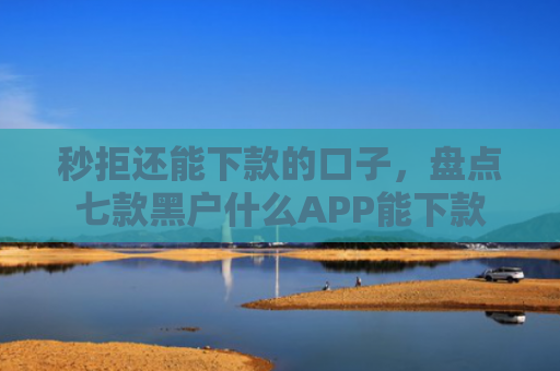 秒拒还能下款的口子，盘点七款黑户什么APP能下款