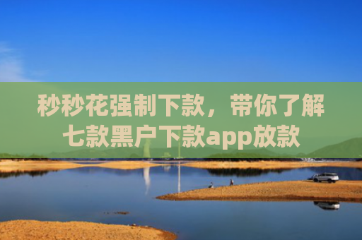 秒秒花强制下款，带你了解七款黑户下款app放款