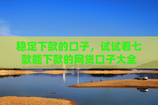 稳定下款的口子，试试看七款能下款的网贷口子大全