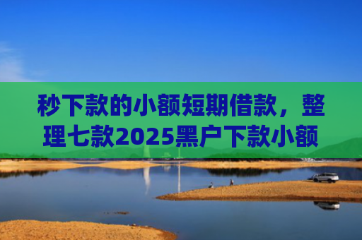 秒下款的小额短期借款，整理七款2025黑户下款小额app