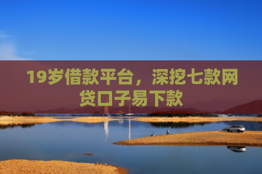 19岁借款平台，深挖七款网贷口子易下款