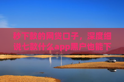 秒下款的网贷口子，深度细说七款什么app黑户也能下款