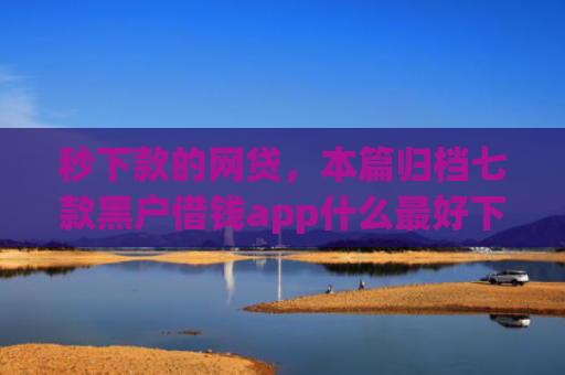 秒下款的网贷，本篇归档七款黑户借钱app什么最好下款