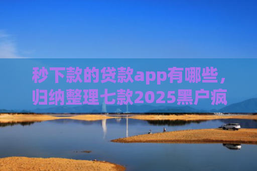 秒下款的贷款app有哪些，归纳整理七款2025黑户疯狂下款app