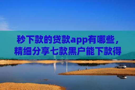 秒下款的贷款app有哪些，精细分享七款黑户能下款得app