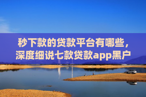 秒下款的贷款平台有哪些，深度细说七款贷款app黑户可以下款