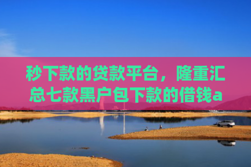 秒下款的贷款平台，隆重汇总七款黑户包下款的借钱app