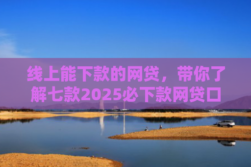 线上能下款的网贷，带你了解七款2025必下款网贷口子