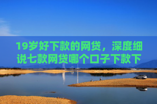 19岁好下款的网贷，深度细说七款网贷哪个口子下款下款快