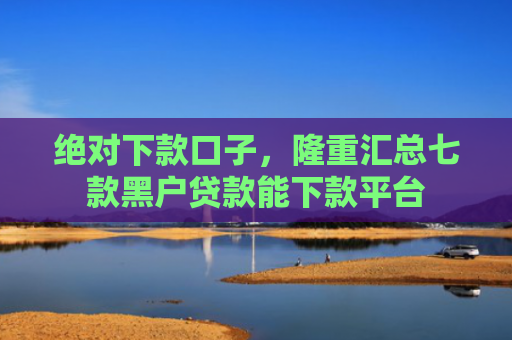 绝对下款口子，隆重汇总七款黑户贷款能下款平台