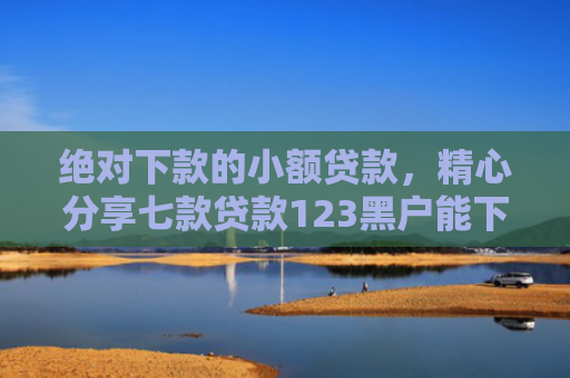 绝对下款的小额贷款，精心分享七款贷款123黑户能下款