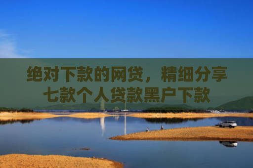 绝对下款的网贷，精细分享七款个人贷款黑户下款