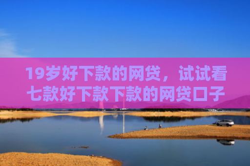19岁好下款的网贷，试试看七款好下款下款的网贷口子