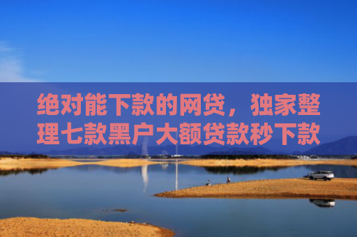 绝对能下款的网贷，独家整理七款黑户大额贷款秒下款