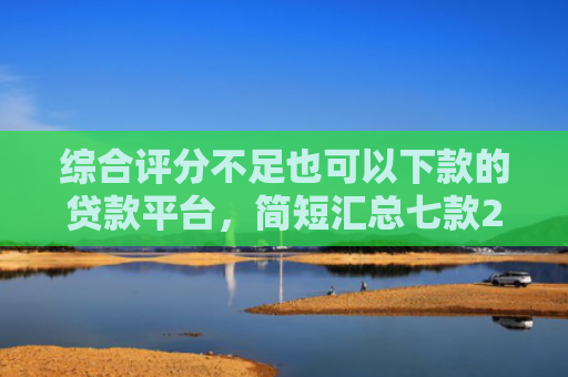 综合评分不足也可以下款的贷款平台，简短汇总七款2025年黑户网贷下款口子