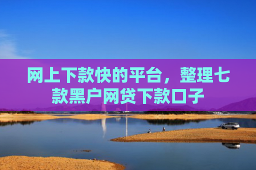 网上下款快的平台，整理七款黑户网贷下款口子