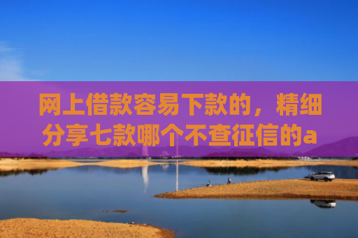 网上借款容易下款的，精细分享七款哪个不查征信的app可以下款五千元