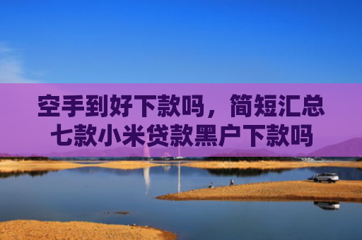 空手到好下款吗，简短汇总七款小米贷款黑户下款吗