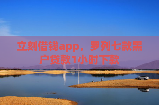 立刻借钱app，罗列七款黑户贷款1小时下款