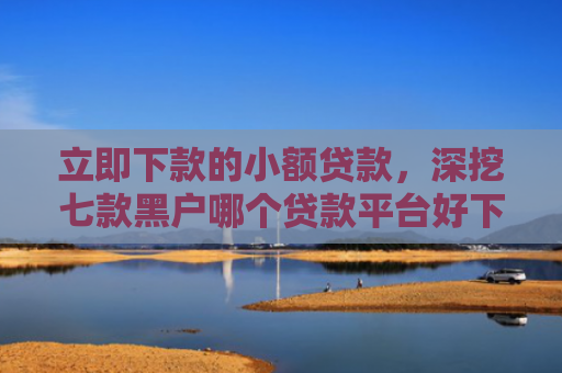 立即下款的小额贷款，深挖七款黑户哪个贷款平台好下款
