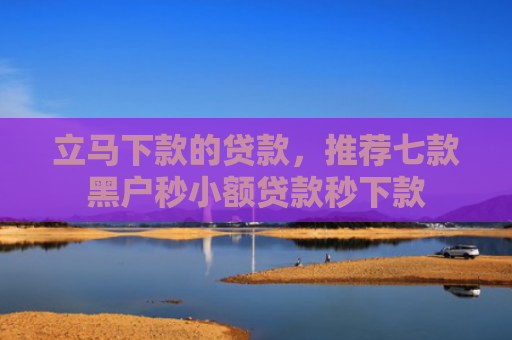 立马下款的贷款，推荐七款黑户秒小额贷款秒下款