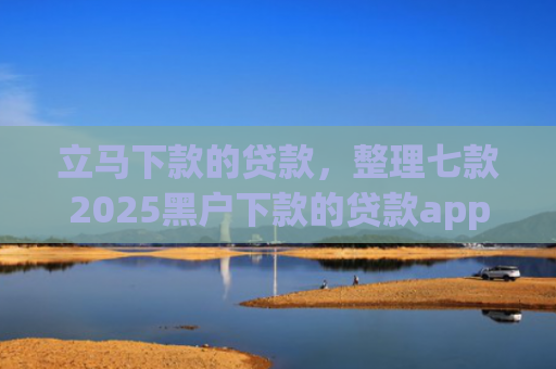 立马下款的贷款，整理七款2025黑户下款的贷款app