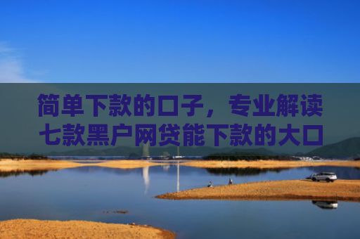 简单下款的口子，专业解读七款黑户网贷能下款的大口子