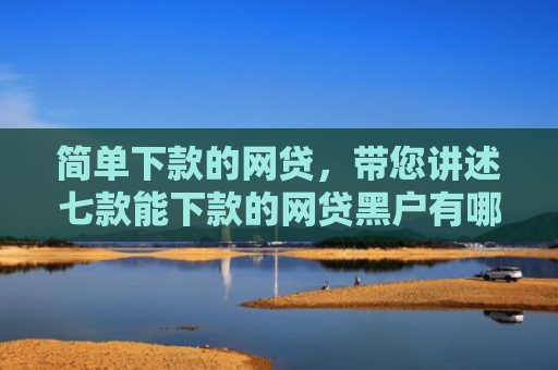简单下款的网贷，带您讲述七款能下款的网贷黑户有哪些