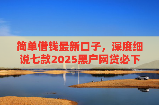 简单借钱最新口子，深度细说七款2025黑户网贷必下款的平台