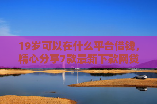 19岁可以在什么平台借钱，精心分享7款最新下款网贷口子