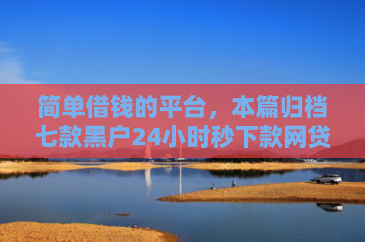 简单借钱的平台，本篇归档七款黑户24小时秒下款网贷