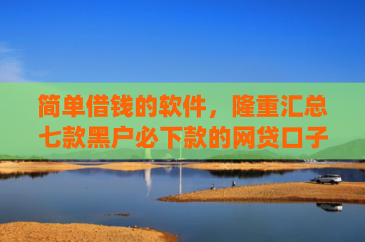 简单借钱的软件，隆重汇总七款黑户必下款的网贷口子app