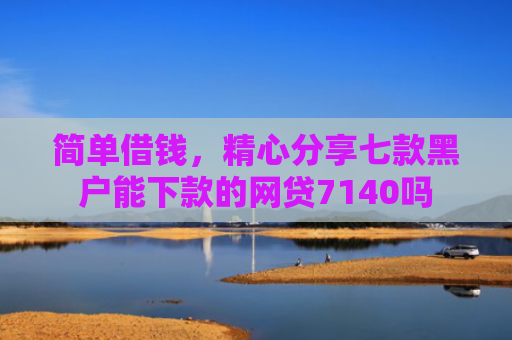 简单借钱，精心分享七款黑户能下款的网贷7140吗