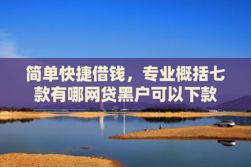 简单快捷借钱，专业概括七款有哪网贷黑户可以下款