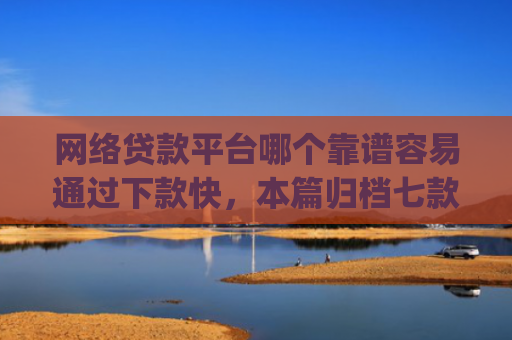 网络贷款平台哪个靠谱容易通过下款快，本篇归档七款征信花可以下款的分期贷款app